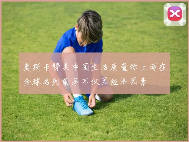 奥斯卡赞美中国生活质量称上海在全球名列前茅不仅因经济因素