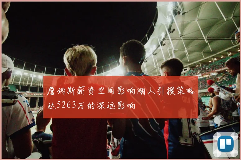 詹姆斯薪资空间影响湖人引援策略达5263万的深远影响