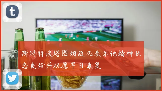 斯玛特谈塔图姆近况表示他精神状态良好并祝愿早日康复
