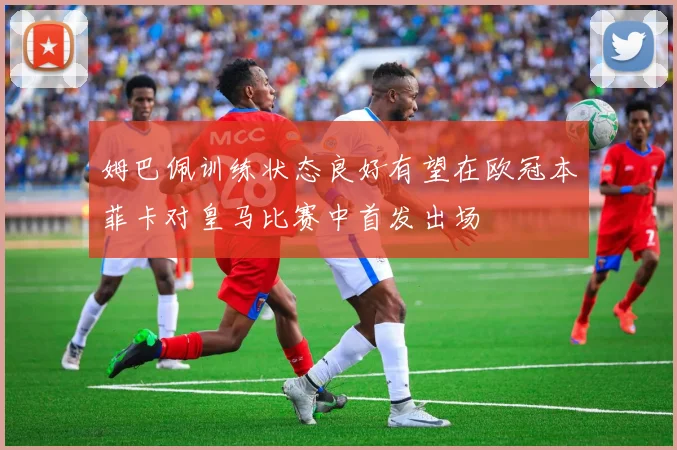 姆巴佩训练状态良好有望在欧冠本菲卡对皇马比赛中首发出场