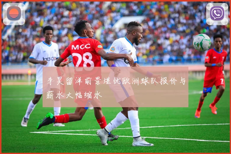 李昊留洋前景堪忧欧洲球队报价与薪水大幅缩水