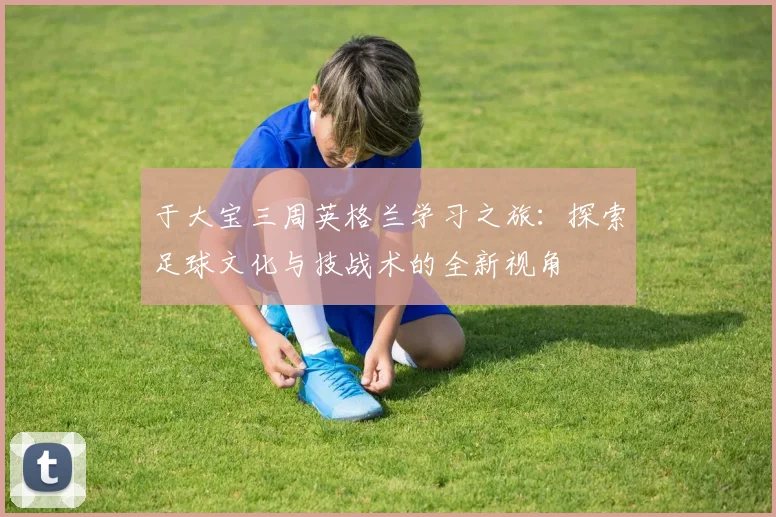 于大宝三周英格兰学习之旅：探索足球文化与技战术的全新视角