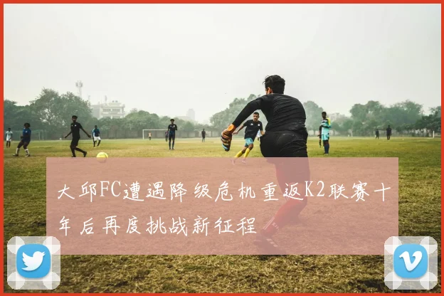 大邱FC遭遇降级危机重返K2联赛十年后再度挑战新征程