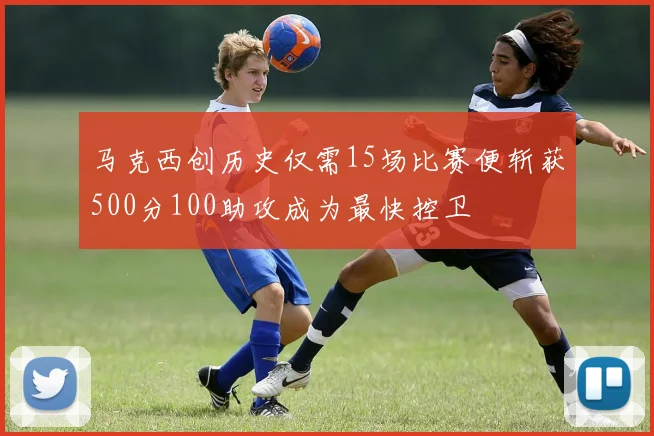 马克西创历史仅需15场比赛便斩获500分100助攻成为最快控卫