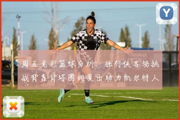 周五竞彩篮球分析：独行侠客场挑战背靠背塔图姆复出助力凯尔特人
