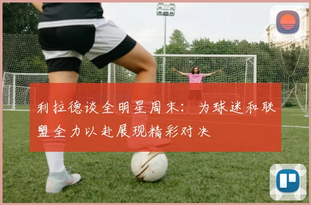 利拉德谈全明星周末：为球迷和联盟全力以赴展现精彩对决