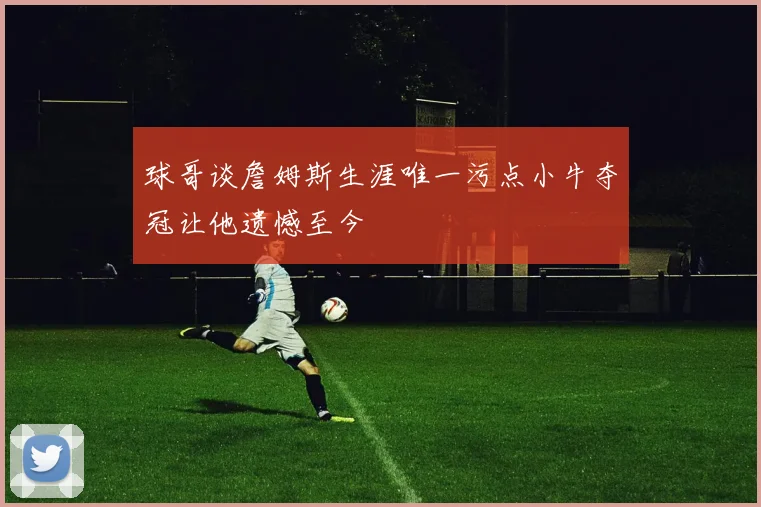 球哥谈詹姆斯生涯唯一污点小牛夺冠让他遗憾至今
