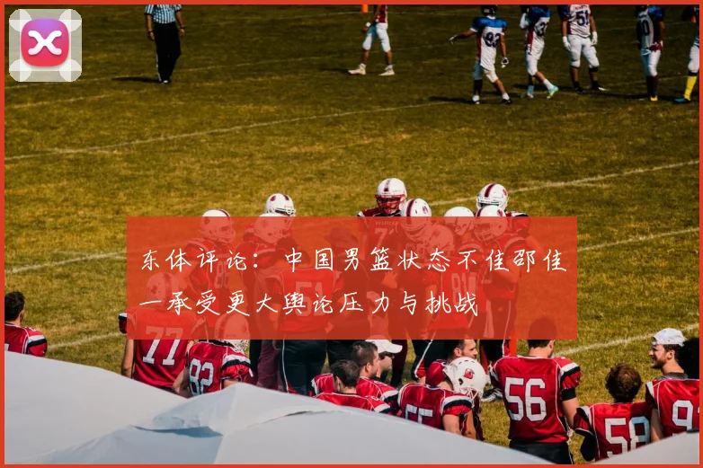 东体评论：中国男篮状态不佳邵佳一承受更大舆论压力与挑战