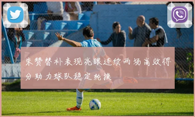 朱赞替补表现亮眼连续两场高效得分助力球队稳定轮换
