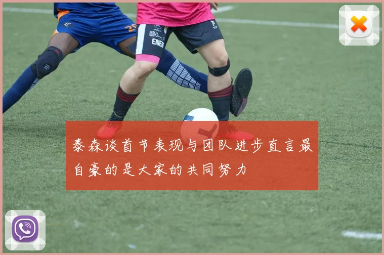 泰森谈首节表现与团队进步直言最自豪的是大家的共同努力