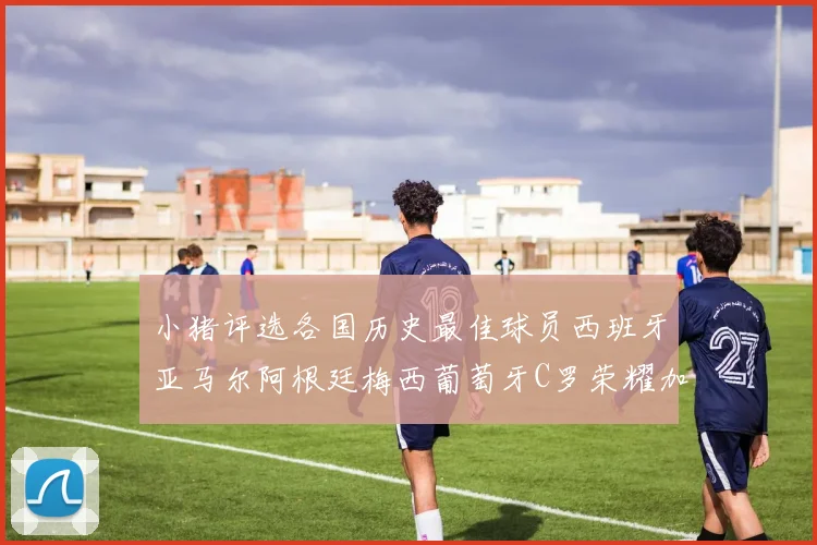 小猪评选各国历史最佳球员西班牙亚马尔阿根廷梅西葡萄牙C罗荣耀加冕