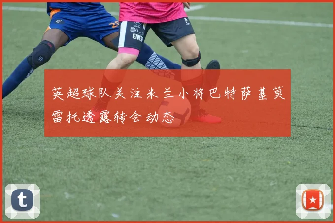 英超球队关注米兰小将巴特萨基莫雷托透露转会动态
