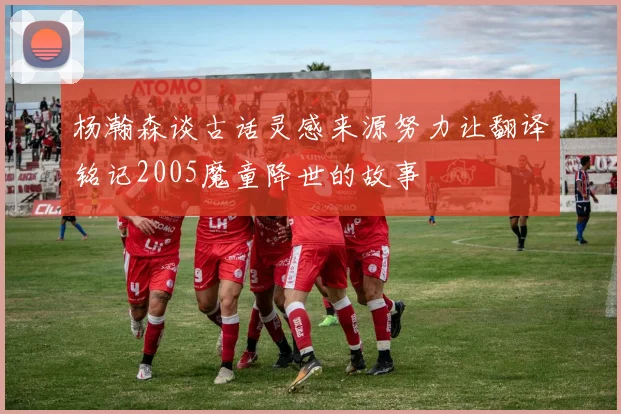 杨瀚森谈古话灵感来源努力让翻译铭记2005魔童降世的故事