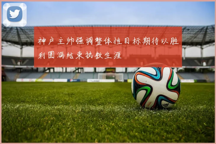 神户主帅强调整体性目标期待以胜利圆满结束执教生涯