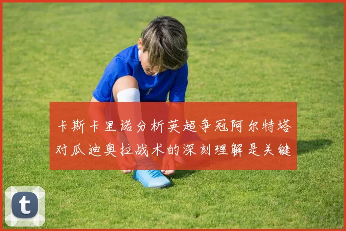 卡斯卡里诺分析英超争冠阿尔特塔对瓜迪奥拉战术的深刻理解是关键