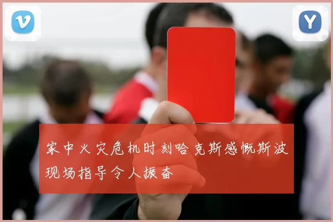 家中火灾危机时刻哈克斯感慨斯波现场指导令人振奋
