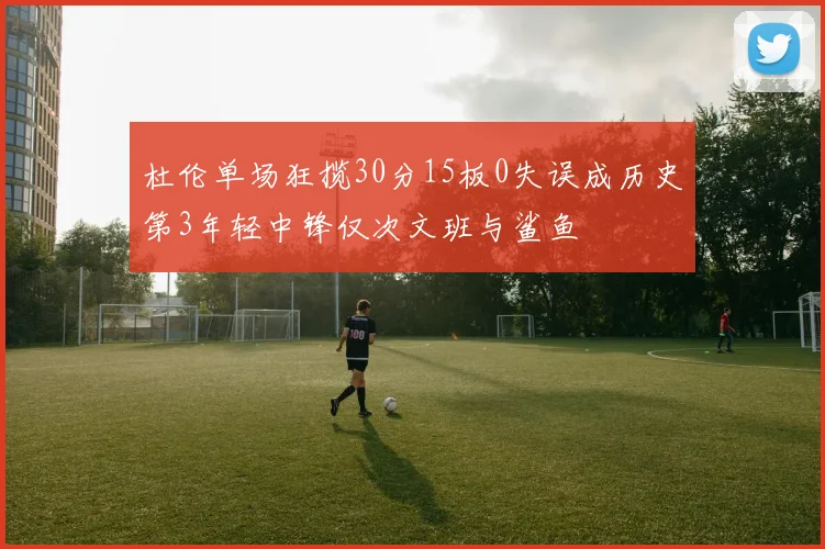 杜伦单场狂揽30分15板0失误成历史第3年轻中锋仅次文班与鲨鱼