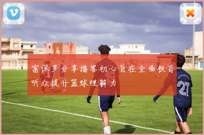 富保罗分享播客初心旨在全面教育听众提升篮球理解力